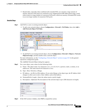 Page 91 
4-5
Cisco ASA Series Firewall ASDM Configuration Guide
 
Chapter 4      Configuring Network Object NAT (ASA 8.3 and Later)
  Configuring Network Object NAT
Round robin, especially when combined with extended PAT, can consume a large amount of 
memory. Because NAT pools are created for every mapped protocol/IP address/port range, round 
robin results in a large number of concurrent NAT pools, which use memory. Extended PAT results 
in an even larger number of concurrent NAT pools.
Detailed Steps
Step...