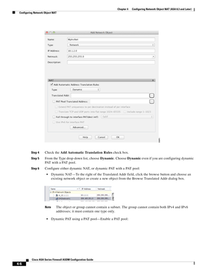 Page 92 
4-6
Cisco ASA Series Firewall ASDM Configuration Guide
 
Chapter 4      Configuring Network Object NAT (ASA 8.3 and Later)
  Configuring Network Object NAT
Step 4Check the Add Automatic Translation Rules check box. 
Step 5From the Type drop-down list, choose Dynamic. Choose Dynamic even if you are configuring dynamic 
PAT with a PAT pool.
Step 6Configure either dynamic NAT, or dynamic PAT with a PAT pool:
Dynamic NAT—To the right of the Translated Addr field, click the browse button and choose an...