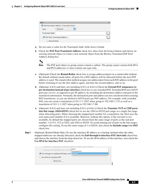 Page 93 
4-7
Cisco ASA Series Firewall ASDM Configuration Guide
 
Chapter 4      Configuring Network Object NAT (ASA 8.3 and Later)
  Configuring Network Object NAT
a.Do not enter a value for the Translated Addr. field; leave it blank.
b.Check the PAT Pool Translated Address check box, then click the browse button and choose an 
existing network object or create a new network object from the Browse Translated PAT Pool 
Address dialog box.
NoteThe PAT pool object or group cannot contain a subnet. The group...