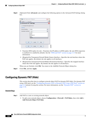 Page 94 
4-8
Cisco ASA Series Firewall ASDM Configuration Guide
 
Chapter 4      Configuring Network Object NAT (ASA 8.3 and Later)
  Configuring Network Object NAT
Step 8(Optional) Click Advanced, and configure the following options in the Advanced NAT Settings dialog 
box.
Translate DNS replies for rule—Translates the IP address in DNS replies. Be sure DNS inspection 
is enabled (it is enabled by default). See the “DNS and NAT” section on page 3-31 for more 
information.
(Required for Transparent Firewall...