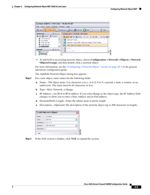 Page 95 
4-9
Cisco ASA Series Firewall ASDM Configuration Guide
 
Chapter 4      Configuring Network Object NAT (ASA 8.3 and Later)
  Configuring Network Object NAT
To add NAT to an existing network object, choose Configuration > Firewall > Objects > Network 
Objects/Groups, and then double-click a network object.
For more information, see the “Configuring a Network Object” section on page 20-3 in the general 
operations configuration guide.
The Add/Edit Network Object dialog box appears.
Step 2For a new...