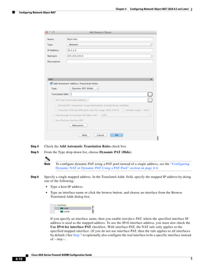 Page 96 
4-10
Cisco ASA Series Firewall ASDM Configuration Guide
 
Chapter 4      Configuring Network Object NAT (ASA 8.3 and Later)
  Configuring Network Object NAT
Step 4Check the Add Automatic Translation Rules check box. 
Step 5From the Type drop-down list, choose Dynamic PAT (Hide).
NoteTo configure dynamic PAT using a PAT pool instead of a single address, see the “Configuring 
Dynamic NAT or Dynamic PAT Using a PAT Pool” section on page 4-4.
Step 6Specify a single mapped address. In the Translated Addr....