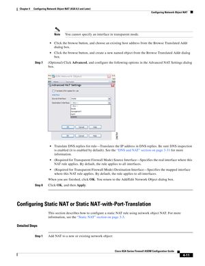 Page 97 
4-11
Cisco ASA Series Firewall ASDM Configuration Guide
 
Chapter 4      Configuring Network Object NAT (ASA 8.3 and Later)
  Configuring Network Object NAT
NoteYou cannot specify an interface in transparent mode.
Click the browse button, and choose an existing host address from the Browse Translated Addr 
dialog box.
Click the browse button, and create a new named object from the Browse Translated Addr dialog 
box.
Step 7(Optional) Click Advanced, and configure the following options in the Advanced...