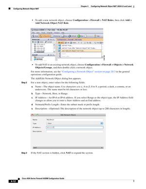 Page 98 
4-12
Cisco ASA Series Firewall ASDM Configuration Guide
 
Chapter 4      Configuring Network Object NAT (ASA 8.3 and Later)
  Configuring Network Object NAT
To add a new network object, choose Configuration > Firewall > NAT Rules, then click Add > 
Add Network Object NAT Rule.
To add NAT to an existing network object, choose Configuration > Firewall > Objects > Network 
Objects/Groups, and then double-click a network object.
For more information, see the “Configuring a Network Object” section on page...