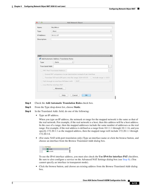 Page 99 
4-13
Cisco ASA Series Firewall ASDM Configuration Guide
 
Chapter 4      Configuring Network Object NAT (ASA 8.3 and Later)
  Configuring Network Object NAT
Step 4Check the Add Automatic Translation Rules check box. 
Step 5From the Type drop-down list, choose Static.
Step 6In the Translated Addr. field, do one of the following:
Type an IP address.
When you type an IP address, the netmask or range for the mapped network is the same as that of 
the real network. For example, if the real network is a...