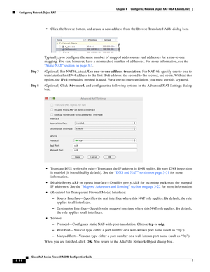 Page 100 
4-14
Cisco ASA Series Firewall ASDM Configuration Guide
 
Chapter 4      Configuring Network Object NAT (ASA 8.3 and Later)
  Configuring Network Object NAT
Click the browse button, and create a new address from the Browse Translated Addr dialog box. 
Typically, you configure the same number of mapped addresses as real addresses for a one-to-one 
mapping. You can, however, have a mismatched number of addresses. For more information, see the 
“Static NAT” section on page 3-3.
Step 7(Optional) For NAT46,...