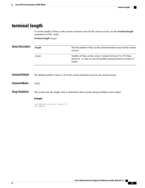 Page 101terminal length
Tosetthenumberoflinesonthecurrentterminalscreenforthecurrentsession,usetheterminallength
commandinEXECmode.
terminallengthinteger
Syntax DescriptionSetsthenumberoflinesonthecurrentterminalscreenforthecurrent
session.
length
Numberoflinesonthescreen.Containsbetween0to511lines,
inclusive.Avalueofzero(0)disablespausingbetweenscreensof
output.
integer
Command DefaultThedefaultnumberoflinesis24onthecurrentterminalscreenforthecurrentsession.
Command ModesEXEC
Usage...