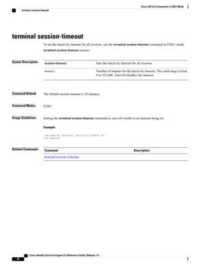 Page 102terminal session-timeout
Tosettheinactivitytimeoutforallsessions,usetheterminalsession-timeoutcommandinEXECmode.
terminalsession-timeoutminutes
Syntax DescriptionSetstheinactivitytimeoutforallsessions.session-timeout
Numberofminutesfortheinactivitytimeout.Thevalidrangeisfrom
0to525,600.Zero(0)disablesthetimeout.
minutes
Command DefaultThedefaultsession-timeoutis30minutes.
Command ModesEXEC
Usage GuidelinesSettingtheterminalsession-timeoutcommandtozero(0)resultsinnotimeoutbeingset.
Example...