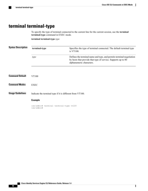 Page 104terminal terminal-type
Tospecifythetypeofterminalconnectedtothecurrentlineforthecurrentsession,usetheterminal
terminal-typecommandinEXECmode.
terminalterminal-typetype
Syntax DescriptionSpecifiesthetypeofterminalconnected.Thedefaultterminaltype
isVT100.
terminal-type
Definestheterminalnameandtype,andpermitsterminalnegotiation
byhoststhatprovidethattypeofservice.Supportsupto80
alphanumericcharacters.
type
Command DefaultVT100
Command ModesEXEC
Usage...