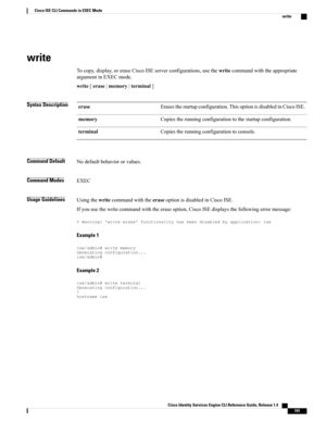 Page 109write
Tocopy,display,oreraseCiscoISEserverconfigurations,usethewritecommandwiththeappropriate
argumentinEXECmode.
write[erase|memory|terminal]
Syntax DescriptionErasesthestartupconfiguration.ThisoptionisdisabledinCiscoISE.erase
Copiestherunningconfigurationtothestartupconfiguration.memory
Copiestherunningconfigurationtoconsole.terminal
Command DefaultNodefaultbehaviororvalues.
Command ModesEXEC
Usage GuidelinesUsingthewritecommandwiththeeraseoptionisdisabledinCiscoISE....