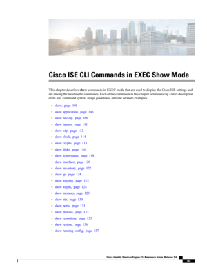 Page 111Cisco ISE CLI Commands in EXEC Show Mode
ThischapterdescribesshowcommandsinEXECmodethatareusedtodisplaytheCiscoISEsettingsand
areamongthemostusefulcommands.Eachofthecommandsinthischapterisfollowedbyabriefdescription
ofitsuse,commandsyntax,usageguidelines,andoneormoreexamples.
•show,page105
•showapplication,page106
•showbackup,page109
•showbanner,page111
•showcdp,page112
•showclock,page114
•showcrypto,page115
•showdisks,page116
•showicmp-status,page118
•showinterface,page120
•showinventory,page122...