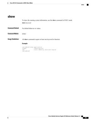 Page 113show
Toshowtherunningsysteminformation,usetheshowcommandinEXECmode.
showkeyword
Command DefaultNodefaultbehaviororvalues.
Command ModesEXEC
Usage GuidelinesAllshowcommandsrequireatleastonekeywordtofunction.
Example
ise/admin#showapplicationiseCiscoIdentityServicesEngineise/admin#
Cisco Identity Services Engine CLI Reference Guide, Release 1.4    
105
Cisco ISE CLI Commands in EXEC Show Mode
show 