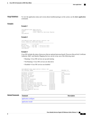 Page 115Usage GuidelinesToviewtheapplicationstatusandversionaboutinstalledpackagesonthesystem,usetheshowapplication
commands.
Examples
Example 1
ise/admin#showapplicationiseCiscoIdentityServicesEngineise/admin#
Example 2
ise/admin#showapplicationversioniseCiscoIdentityServicesEngine---------------------------------------------Version:1.4.0.205BuildDate:TueMar305:37:102015InstallDate:TueMar321:06:342015ise/admin#
Example 3...