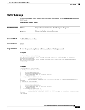 Page 117show backup
Todisplaythebackuphistoryofthesystemorthestatusofthebackup,usetheshowbackupcommandin
EXECmode.
showbackup[history|status]
Syntax DescriptionDisplayshistoricalinformationaboutbackupsonthesystem.history
Displaysthebackupstatusonthesystem.progress
Command DefaultNodefaultbehaviororvalues.
Command ModesEXEC
Usage GuidelinesToviewthesystembackuphistoryandstatus,usetheshowbackupcommand.
Example 1...