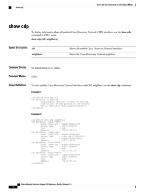 Page 120show cdp
TodisplayinformationaboutallenabledCiscoDiscoveryProtocol(CDP)interfaces,usetheshowcdp
commandinEXECmode.
showcdp[all|neighbors]
Syntax DescriptionShowsallenabledCiscoDiscoveryProtocolinterfaces.all
ShowstheCiscoDiscoveryProtocolneighbors.neighbors
Command DefaultNodefaultbehaviororvalues.
Command ModesEXEC
Usage GuidelinesToviewenabledCiscoDiscoveryProtocolinterfacesandCDPneighbors,usetheshowcdpcommand.
Example 1...