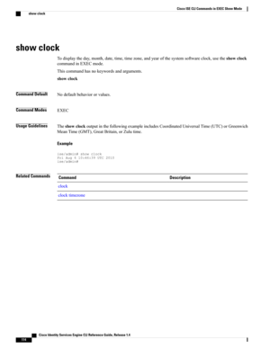 Page 122show clock
Todisplaytheday,month,date,time,timezone,andyearofthesystemsoftwareclock,usetheshowclock
commandinEXECmode.
Thiscommandhasnokeywordsandarguments.
showclock
Command DefaultNodefaultbehaviororvalues.
Command ModesEXEC
Usage GuidelinesTheshowclockoutputinthefollowingexampleincludesCoordinatedUniversalTime(UTC)orGreenwich
MeanTime(GMT),GreatBritain,orZulutime.
Example
ise/admin#showclockFriAug610:46:39UTC2010ise/admin#
Related CommandsDescriptionCommand
clock
clocktimezone
   Cisco Identity...