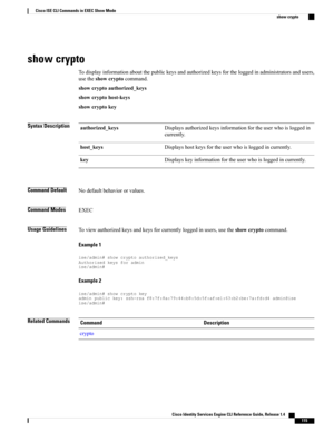 Page 123show crypto
Todisplayinformationaboutthepublickeysandauthorizedkeysfortheloggedinadministratorsandusers,
usetheshowcryptocommand.
showcryptoauthorized_keys
showcryptohost-keys
showcryptokey
Syntax DescriptionDisplaysauthorizedkeysinformationfortheuserwhoisloggedin
currently.
authorized_keys
Displayshostkeysfortheuserwhoisloggedincurrently.host_keys
Displayskeyinformationfortheuserwhoisloggedincurrently.key
Command DefaultNodefaultbehaviororvalues.
Command ModesEXEC
Usage...