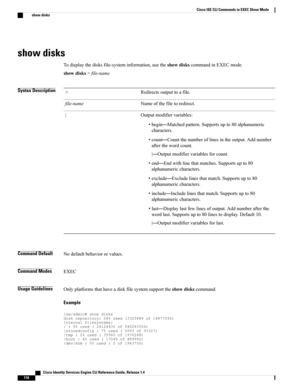 Page 124show disks
Todisplaythedisksfile-systeminformation,usetheshowdiskscommandinEXECmode.
showdisks>file-name
Syntax DescriptionRedirectsoutputtoafile.>
Nameofthefiletoredirect.file-name
Outputmodifiervariables:
•begin—Matchedpattern.Supportsupto80alphanumeric
characters.
•count—Countthenumberoflinesintheoutput.Addnumber
afterthewordcount.
|—Outputmodifiervariablesforcount.
•end—Endwithlinethatmatches.Supportsupto80
alphanumericcharacters.
•exclude—Excludelinesthatmatch.Supportsupto80
alphanumericcharacters....