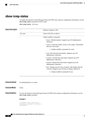 Page 126show icmp-status
TodisplaytheInternetControlMessageProtocol(ICMP)echoresponseconfigurationinformation,usethe
showicmp_statuscommandinEXECmode.
showicmp_status>file-name
Syntax DescriptionRedirectsoutputtoafile.>
Nameofthefiletoredirect.file-name
Outputmodifiercommands:
•begin—Matchedpattern.Supportsupto80alphanumeric
characters.
•count—Countthenumberoflinesintheoutput.Addnumber
afterthewordcount.
◦|—Outputmodifiercommandsforcount.
•end—Endwithlinethatmatches.Supportsupto80
alphanumericcharacters....