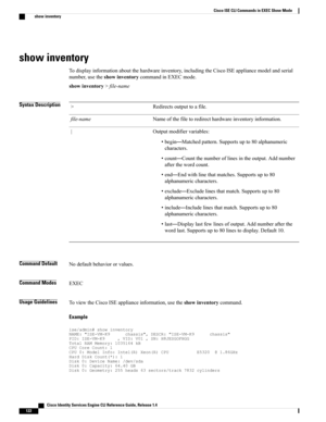 Page 130show inventory
Todisplayinformationaboutthehardwareinventory,includingtheCiscoISEappliancemodelandserial
number,usetheshowinventorycommandinEXECmode.
showinventory>file-name
Syntax DescriptionRedirectsoutputtoafile.>
Nameofthefiletoredirecthardwareinventoryinformation.file-name
Outputmodifiervariables:
•begin—Matchedpattern.Supportsupto80alphanumeric
characters.
•count—Countthenumberoflinesintheoutput.Addnumber
afterthewordcount.
•end—Endwithlinethatmatches.Supportsupto80
alphanumericcharacters....