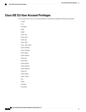 Page 14Cisco ISE CLI User Account Privileges
Useraccountshaveaccesstoarestrictednumberofcommands,includingthefollowingcommands:
•crypto
•exit
•nslookup
•ping
•ping6
•showcdp
•showclock
•showcpu
•showdisks
•showicmp_status
•showinterface
•showinventory
•showlogins
•showmemory
•showntp
•showports
•showprocess
•showterminal
•showtimezone
•showudi
•showuptime
•showversion
•ssh
•telnet
•terminal
•traceroute
   Cisco Identity Services Engine CLI Reference Guide, Release 1.4
6
Cisco ISE Command-Line Interface
Cisco...