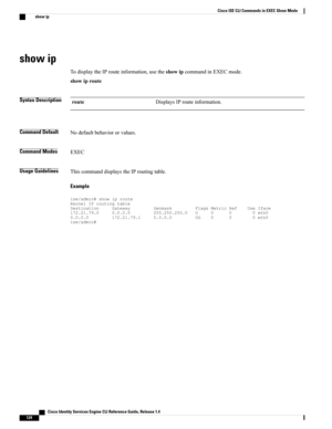 Page 132show ip
TodisplaytheIProuteinformation,usetheshowipcommandinEXECmode.
showiproute
Syntax DescriptionDisplaysIProuteinformation.route
Command DefaultNodefaultbehaviororvalues.
Command ModesEXEC
Usage GuidelinesThiscommanddisplaystheIProutingtable.
Example
ise/admin#showiprouteKernelIProutingtableDestinationGatewayGenmaskFlagsMetricRefUseIface172.21.79.00.0.0.0255.255.255.0U000eth00.0.0.0172.21.79.10.0.0.0UG000eth0ise/admin#
   Cisco Identity Services Engine CLI Reference Guide, Release 1.4
124
Cisco ISE...