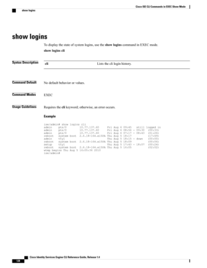 Page 136show logins
Todisplaythestateofsystemlogins,usetheshowloginscommandinEXECmode.
showloginscli
Syntax DescriptionListsthecliloginhistory.cli
Command DefaultNodefaultbehaviororvalues.
Command ModesEXEC
Usage GuidelinesRequirestheclikeyword;otherwise,anerroroccurs.
Example...