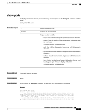 Page 139show ports
Todisplayinformationaboutallprocesseslisteningonactiveports,usetheshowportscommandinEXEC
mode.
showports>file-name
Syntax DescriptionRedirectsoutputtoafile.>
Nameofthefiletoredirect.file-name
Outputmodifiervariables:
•begin—Matchedpattern.Supportsupto80alphanumericcharacters.
•count—Countthenumberoflinesintheoutput.Addnumberafter
thewordcount.
|—Outputmodifiervariablesforcount.
•end—Endwithlinethatmatches.Supportsupto80alphanumeric
characters....