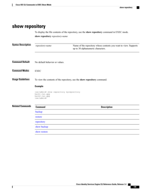 Page 143show repository
Todisplaythefilecontentsoftherepository,usetheshowrepositorycommandinEXECmode.
showrepositoryrepository-name
Syntax DescriptionNameoftherepositorywhosecontentsyouwanttoview.Supports
upto30alphanumericcharacters.
repository-name
Command DefaultNodefaultbehaviororvalues.
Command ModesEXEC
Usage GuidelinesToviewthecontentsoftherepository,usetheshowrepositorycommand.
Example
ise/admin#showrepositorymyrepositoryback1.tar.gpgback2.tar.gpgise/admin#
Related CommandsDescriptionCommand
backup...