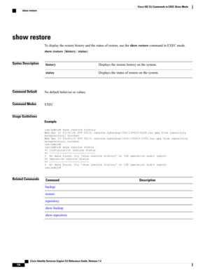 Page 144show restore
Todisplaytherestorehistoryandthestatusofrestore,usetheshowrestorecommandinEXECmode.
showrestore{history|status}
Syntax DescriptionDisplaystherestorehistoryonthesystem.history
Displaysthestatusofrestoreonthesystem.status
Command DefaultNodefaultbehaviororvalues.
Command ModesEXEC
Usage Guidelines
Example...