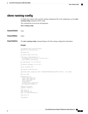 Page 145show running-config
Todisplaythecontentsofthecurrentlyrunningconfigurationfileortheconfiguration,usetheshow
running-configcommandinEXECmode.
Thiscommandhasnokeywordsandarguments.
showrunning-config
Command DefaultNone
Command ModesEXEC
Usage GuidelinesTheshowrunning-configcommanddisplaysalloftherunningconfigurationinformation.
Example...