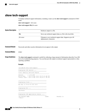 Page 148show tech-support
Todisplaytechnicalsupportinformation,includinge-mail,usetheshowtech-supportcommandinEXEC
mode.
showtech-support>file-name
showtech-supportfilefile-name
Syntax DescriptionRedirectsoutputtoafile.>
Savesanytechnicalsupportdataasafileinthelocaldisk.file
Filenametosavetechnicalsupportdata.Supportsupto80
alphanumericcharacters.
file-name
Command DefaultPasswordsandothersecurityinformationdonotappearintheoutput.
Command ModesEXEC
Usage...