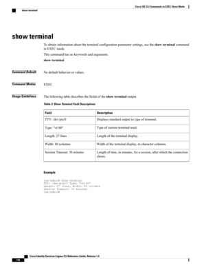 Page 150show terminal
Toobtaininformationabouttheterminalconfigurationparametersettings,usetheshowterminalcommand
inEXECmode.
Thiscommandhasnokeywordsandarguments.
showterminal
Command DefaultNodefaultbehaviororvalues.
Command ModesEXEC
Usage GuidelinesThefollowingtabledescribesthefieldsoftheshowterminaloutput.
Table 3: Show Terminal Field Descriptions
DescriptionField
Displaysstandardoutputtotypeofterminal.TTY:/dev/pts/0
Typeofcurrentterminalused.Type:“vt100“
Lengthoftheterminaldisplay.Length:27lines...