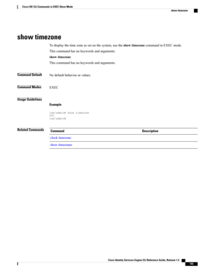 Page 151show timezone
Todisplaythetimezoneassetonthesystem,usetheshowtimezonecommandinEXECmode.
Thiscommandhasnokeywordsandarguments.
showtimezone
Thiscommandhasnokeywordsandarguments.
Command DefaultNodefaultbehaviororvalues.
Command ModesEXEC
Usage Guidelines
Example
ise/admin#showtimezoneUTCise/admin#
Related CommandsDescriptionCommand
clocktimezone
showtimezones
Cisco Identity Services Engine CLI Reference Guide, Release 1.4    
143
Cisco ISE CLI Commands in EXEC Show Mode
show timezone 