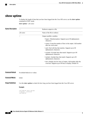 Page 154show uptime
TodisplaythelengthoftimethatyouhavebeenloggedintotheCiscoISEserver,usetheshowuptime
commandinEXECmode.
showuptime>file-name
Syntax DescriptionRedirectsoutputtoafile.>
Nameofthefiletoredirect.file-name
Outputmodifiervariables:
•begin—Matchedpattern.Supportsupto80alphanumeric
characters.
•count—Countthenumberoflinesintheoutput.Addnumber
afterthewordcount.
•end—Endwithlinethatmatches.Supportsupto80
alphanumericcharacters.
•exclude—Excludelinesthatmatch.Supportsupto80
alphanumericcharacters....