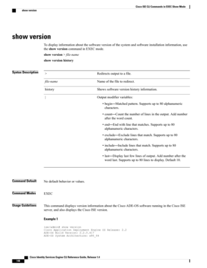 Page 156show version
Todisplayinformationaboutthesoftwareversionofthesystemandsoftwareinstallationinformation,use
theshowversioncommandinEXECmode.
showversion>file-name
showversionhistory
Syntax DescriptionRedirectsoutputtoafile.>
Nameofthefiletoredirect.file-name
Showssoftwareversionhistoryinformation.history
Outputmodifiervariables:
•begin—Matchedpattern.Supportsupto80alphanumeric
characters.
•count—Countthenumberoflinesintheoutput.Addnumber
afterthewordcount.
•end—Endwithlinethatmatches.Supportsupto80...