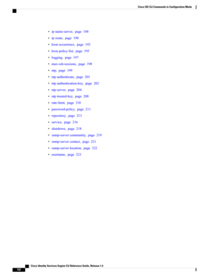 Page 160•ipname-server,page188
•iproute,page190
•kronoccurrence,page192
•kronpolicy-list,page195
•logging,page197
•max-ssh-sessions,page198
•ntp,page199
•ntpauthenticate,page201
•ntpauthentication-key,page202
•ntpserver,page204
•ntptrusted-key,page208
•rate-limit,page210
•password-policy,page211
•repository,page213
•service,page216
•shutdown,page218
•snmp-servercommunity,page219
•snmp-servercontact,page221
•snmp-serverlocation,page222
•username,page223
   Cisco Identity Services Engine CLI Reference Guide,...