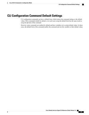 Page 163CLI Configuration Command Default Settings
CLIconfigurationcommandscanhaveadefaultform,whichreturnsthecommandsettingstothedefault
values.Mostcommandsdisablebydefault,soinsuchcasesusingthedefaultformhasthesameresultas
usingthenoformofthecommand.
However,somecommandsareenabledbydefaultandhavevariablessettocertaindefaultvalues.Inthese
cases,thedefaultformofthecommandenablesthecommandandsetsthevariablestotheirdefaultvalues.
Cisco Identity Services Engine CLI Reference Guide, Release 1.4    
155
Cisco ISE CLI...