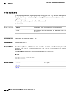 Page 164cdp holdtime
TospecifytheamountoftimeforwhichthereceivingdeviceshouldholdaCiscoDiscoveryProtocolpacket
fromtheCiscoISEserverbeforediscardingit,usethecdpholdtimecommandinconfigurationmode.
cdpholdtimeseconds
Toreverttothedefaultsetting,usethenoformofthiscommand.
nocdpholdtime
Syntax DescriptionSpecifiestheCiscoDiscoveryProtocolholdtimeadvertised.holdtime
Advertisedholdtimevalue,inseconds.Thevaluerangesfrom10to
255seconds.
seconds
Command DefaultThedefaultCDPholdtime,insecondsis180.
Command...