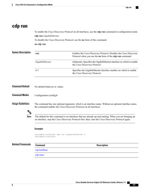 Page 165cdp run
ToenabletheCiscoDiscoveryProtocolonallinterfaces,usethecdpruncommandinconfigurationmode.
cdprunGigabitEthernet
TodisabletheCiscoDiscoveryProtocol,usethenoformofthiscommand.
nocdprun
Syntax DescriptionEnablestheCiscoDiscoveryProtocol.DisablestheCiscoDiscovery
Protocolwhenyouusethenoformofthecdpruncommand.
run
(Optional).SpecifiestheGigabitEthernetinterfaceonwhichtoenable
theCiscoDiscoveryProtocol.
GigabitEthernet
SpecifiestheGigabitEthernetinterfacenumberonwhichtoenable
theCiscoDiscoveryProtocol....
