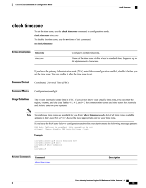 Page 167clock timezone
Tosetthetimezone,usetheclocktimezonecommandinconfigurationmode.
clocktimezonetimezone
Todisablethetimezone,usethenoformofthiscommand.
noclocktimezone
Syntax DescriptionConfiguressystemtimezone.timezone
Nameofthetimezonevisiblewheninstandardtime.Supportsupto
64alphanumericcharacters.
timezone
IfyouhavetheprimaryAdministrationnode(PAN)auto-failoverconfigurationenabled,disableitbeforeyou
setthetimezone.Youcanenableitafterthetimezoneisset.
Command DefaultCoordinatedUniversalTime(UTC)
Command...