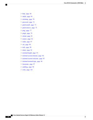 Page 18•help,page68
•mkdir,page69
•nslookup,page70
•password,page72
•patchinstall,page73
•patchremove,page75
•ping,page77
•ping6,page79
•reload,page81
•restore,page82
•rmdir,page87
•ssh,page88
•tech,page90
•telnet,page92
•terminallength,page93
•terminalsession-timeout,page94
•terminalsession-welcome,page95
•terminalterminal-type,page96
•traceroute,page97
•undebug,page98
•write,page101
   Cisco Identity Services Engine CLI Reference Guide, Release 1.4
10
Cisco ISE CLI Commands in EXEC Mode 