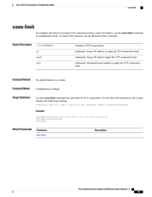 Page 173conn-limit
ToconfigurethelimitofincomingTCPconnectionsfromasourceIPaddress,usetheconn-limitcommand
inconfigurationmode.Toremovethisfunction,usethenoformofthiscommand.
Syntax DescriptionNumberofTCPconnections.
(Optional).SourceIPaddresstoapplytheTCPconnectionlimit.ip
(Optional).SourceIPmasktoapplytheTCPconnectionlimit.mask
(Optional).DestinationportnumbertoapplytheTCPconnection
limit.
port
Command DefaultNodefaultbehaviororvalues.
Command ModesConfiguration(config)#
Usage...