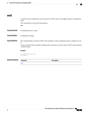 Page 177end
ToendthecurrentconfigurationsessionandreturntoEXECmode,usetheendcommandinconfiguration
mode.
Thiscommandhasnokeywordsandarguments.
end
Command DefaultNodefaultbehaviororvalues.
Command ModesConfiguration(config)#
Usage GuidelinesThiscommandbringsyoubacktoEXECmoderegardlessofwhatconfigurationmodeorsubmodeyouare
in.
UsethiscommandwhenyoufinishconfiguringthesystemandyouwanttoreturntoEXECmodetoperform
verificationsteps.
Example
ise/admin(config)#endise/admin#
Related CommandsDescriptionCommand
exit
Cisco...