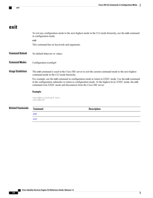 Page 178exit
Toexitanyconfigurationmodetothenext-highestmodeintheCLImodehierarchy,usetheexitcommand
inconfigurationmode.
exit
Thiscommandhasnokeywordsandarguments.
Command DefaultNodefaultbehaviororvalues.
Command ModesConfiguration(config)#
Usage GuidelinesTheexitcommandisusedintheCiscoISEservertoexitthecurrentcommandmodetothenexthighest
commandmodeintheCLImodehierarchy.
Forexample,usetheexitcommandinconfigurationmodetoreturntoEXECmode.Usetheexitcommand...