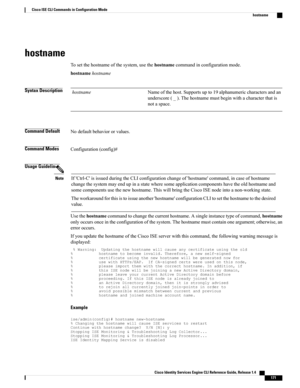 Page 179hostname
Tosetthehostnameofthesystem,usethehostnamecommandinconfigurationmode.
hostnamehostname
Syntax DescriptionNameofthehost.Supportsupto19alphanumericcharactersandan
underscore(_).Thehostnamemustbeginwithacharacterthatis
notaspace.
hostname
Command DefaultNodefaultbehaviororvalues.
Command ModesConfiguration(config)#
Usage Guidelines
If'Ctrl-C'isissuedduringtheCLIconfigurationchangeof'hostname'command,incaseofhostname...