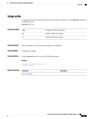 Page 181icmp echo
ToconfiguretheInternetControlMessageProtocol(ICMP)echoresponses,usetheicmpechocommandin
configurationmode.
icmpecho{off|on}
Syntax DescriptionConfiguresICMPechoresponse.echo
DisablesICMPechoresponseoff
EnablesICMPechoresponse.on
Command DefaultThesystembehavesasiftheICMPechoresponseison(enabled).
Command ModesConfiguration(config)#
Usage GuidelinesUsethisicmpechototurnonorturnoffICMPechoresponse.
Example
ise/admin(config)#icmpechooffise/admin(config)#
Related CommandsDescriptionCommand...