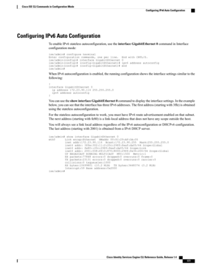 Page 185Configuring IPv6 Auto Configuration
ToenableIPv6statelessautoconfiguration,usetheinterfaceGigabitEthernet0commandinInterface
configurationmode:
ise/admin#configureterminalEnterconfigurationcommands,oneperline.EndwithCNTL/Z.ise/admin(config)#interfaceGigabitEthernet0ise/admin(config)#(config-GigabitEthernet)#ipv6addressautoconfigise/admin(config)#(config-GigabitEthernet)#endise/admin#
WhenIPv6autoconfigurationisenabled,therunningconfigurationshowstheinterfacesettingssimilartothe
following:...