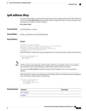 Page 187ipv6 address dhcp
ToacquireanIPv6addressonaninterfacefromtheDynamicHostConfigurationProtocolforIPv6(DHCPv6)
server,usetheipv6addressdhcpcommandintheinterfaceconfigurationmode.Toremovetheaddressfrom
theinterface,usethenoformofthiscommand.
ipv6addressdhcp
Command DefaultNodefaultbehaviororvalues.
Command ModesInterfaceconfiguration(config-GigabitEthernet)#
Usage Guidelines
Example...