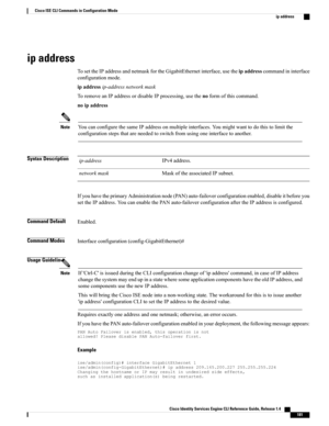 Page 189ip address
TosettheIPaddressandnetmaskfortheGigabitEthernetinterface,usetheipaddresscommandininterface
configurationmode.
ipaddressip-addressnetworkmask
ToremoveanIPaddressordisableIPprocessing,usethenoformofthiscommand.
noipaddress
YoucanconfigurethesameIPaddressonmultipleinterfaces.Youmightwanttodothistolimitthe
configurationstepsthatareneededtoswitchfromusingoneinterfacetoanother.
Note
Syntax DescriptionIPv4address.ip-address
MaskoftheassociatedIPsubnet.networkmask...